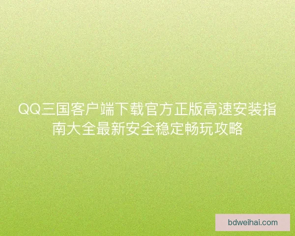 QQ三国客户端下载官方正版高速安装指南大全最新安全稳定畅玩攻略