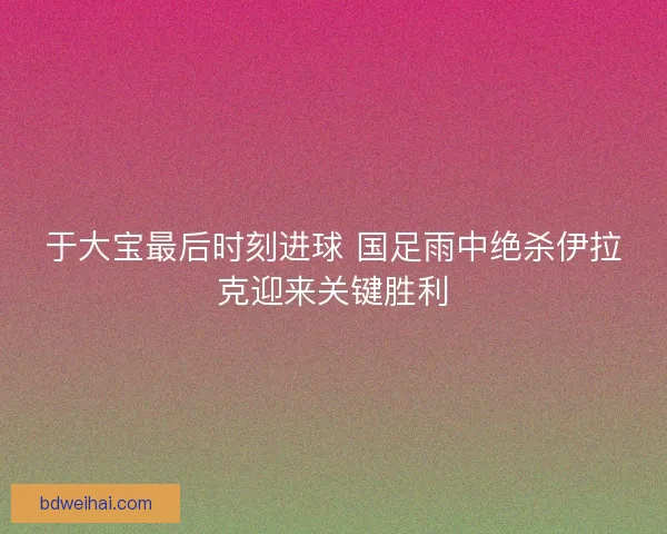 于大宝最后时刻进球 国足雨中绝杀伊拉克迎来关键胜利