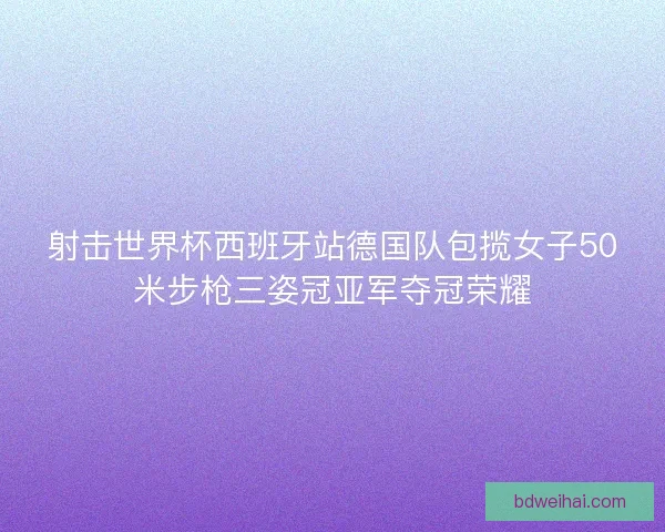 射击世界杯西班牙站德国队包揽女子50米步枪三姿冠亚军夺冠荣耀