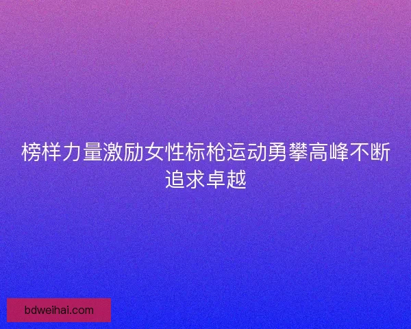 榜样力量激励女性标枪运动勇攀高峰不断追求卓越
