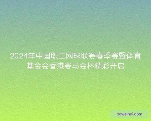 2024年中国职工网球联赛春季赛暨体育基金会香港赛马会杯精彩开启