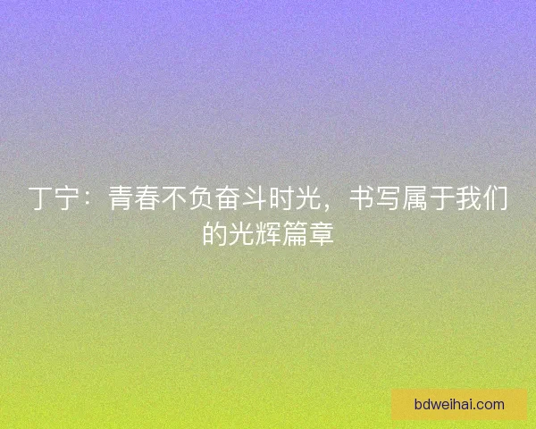 丁宁：青春不负奋斗时光，书写属于我们的光辉篇章
