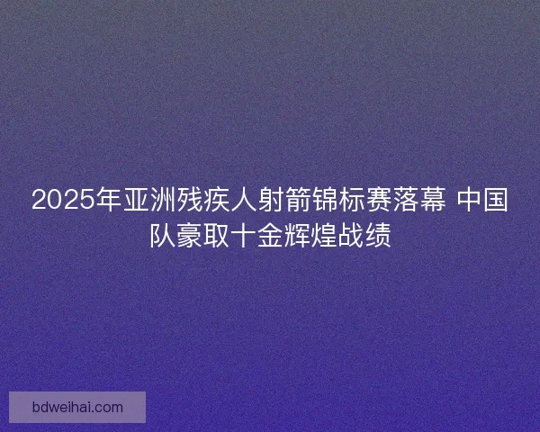 2025年亚洲残疾人射箭锦标赛落幕 中国队豪取十金辉煌战绩 2025年亚洲残疾人射箭锦标赛落幕 中国队豪取十金辉煌战绩