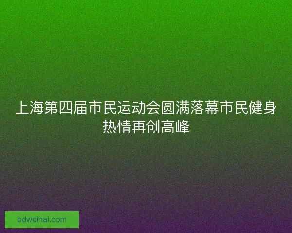 上海第四届市民运动会圆满落幕市民健身热情再创高峰