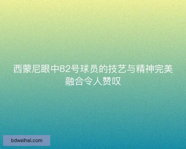 西蒙尼眼中82号球员的技艺与精神完美融合令人赞叹