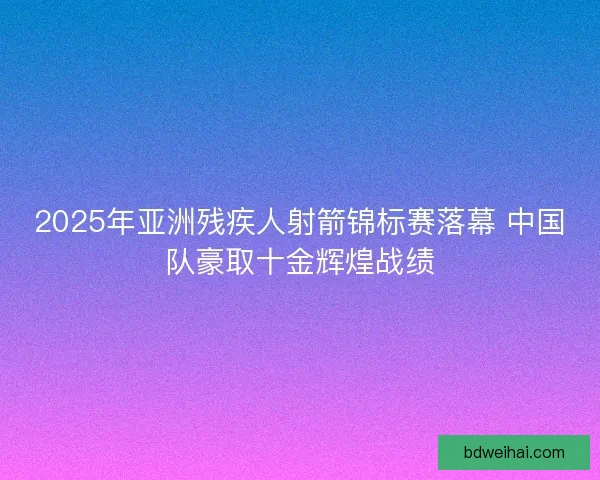 2025年亚洲残疾人射箭锦标赛落幕 中国队豪取十金辉煌战绩