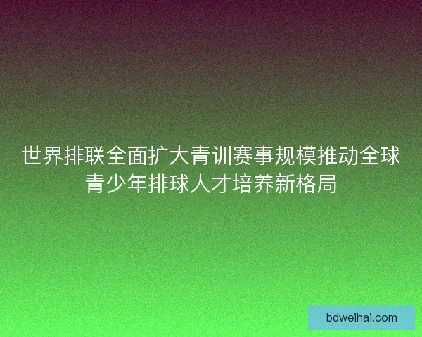 世界排联全面扩大青训赛事规模推动全球青少年排球人才培养新格局 世界排联全面扩大青训赛事规模推动全球青少年排球人才培养新格局