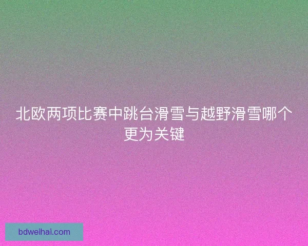 北欧两项比赛中跳台滑雪与越野滑雪哪个更为关键