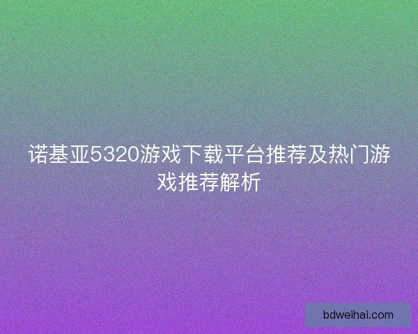 诺基亚5320游戏下载平台推荐及热门游戏推荐解析 诺基亚5320游戏下载平台推荐及热门游戏推荐解析