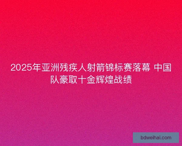 2025年亚洲残疾人射箭锦标赛落幕 中国队豪取十金辉煌战绩