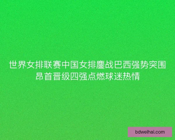 世界女排联赛中国女排鏖战巴西强势突围昂首晋级四强点燃球迷热情