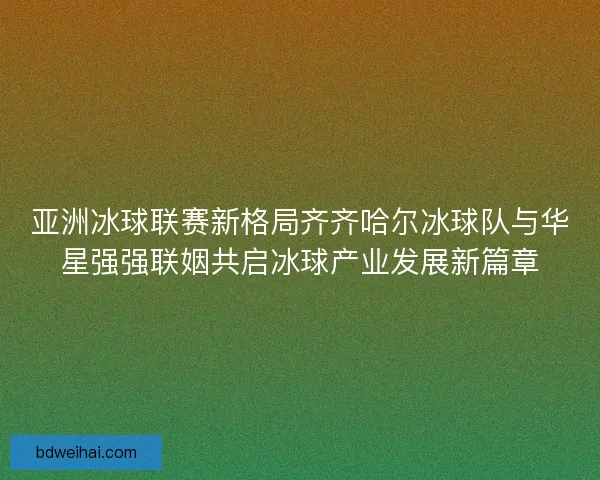 亚洲冰球联赛新格局齐齐哈尔冰球队与华星强强联姻共启冰球产业发展新篇章 亚洲冰球联赛新格局齐齐哈尔冰球队与华星强强联姻共启冰球产业发展新篇章