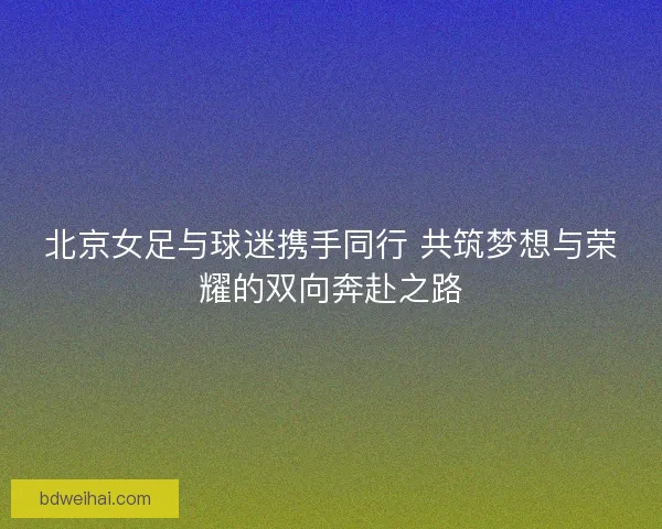 北京女足与球迷携手同行 共筑梦想与荣耀的双向奔赴之路