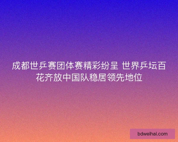 成都世乒赛团体赛精彩纷呈 世界乒坛百花齐放中国队稳居领先地位