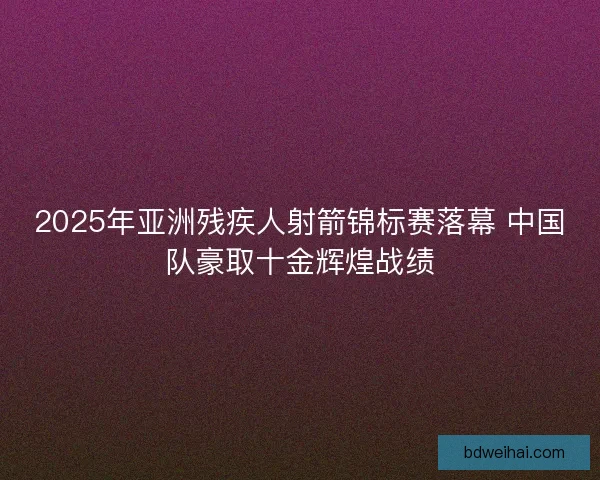 2025年亚洲残疾人射箭锦标赛落幕 中国队豪取十金辉煌战绩
