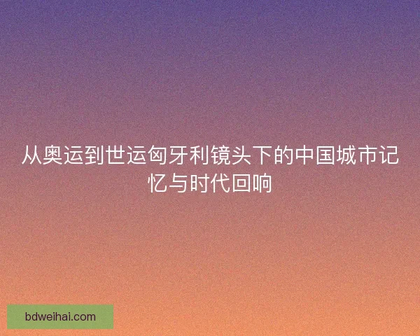 从奥运到世运匈牙利镜头下的中国城市记忆与时代回响