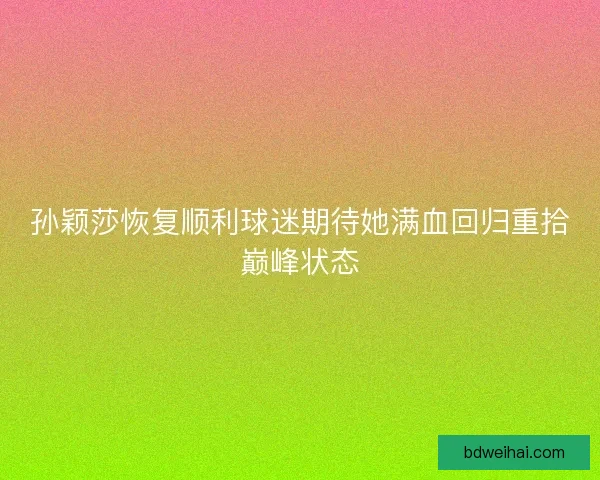 孙颖莎恢复顺利球迷期待她满血回归重拾巅峰状态 孙颖莎恢复顺利球迷期待她满血回归重拾巅峰状态