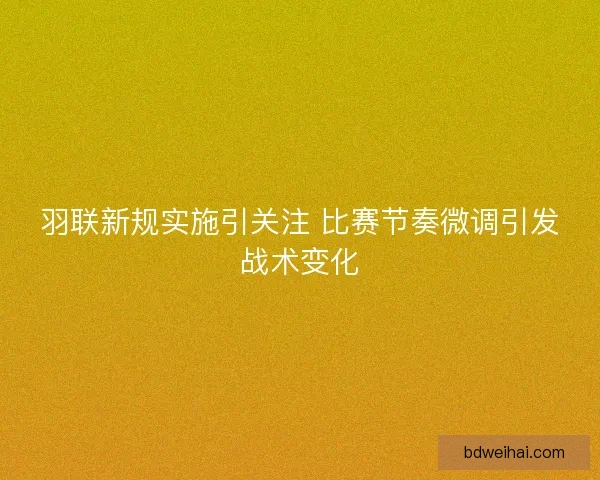 羽联新规实施引关注 比赛节奏微调引发战术变化 羽联新规实施引关注 比赛节奏微调引发战术变化