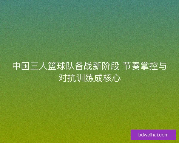 中国三人篮球队备战新阶段 节奏掌控与对抗训练成核心 中国三人篮球队备战新阶段 节奏掌控与对抗训练成核心