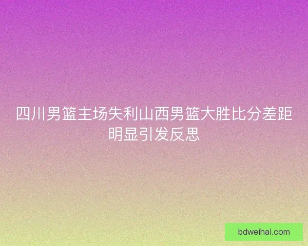 四川男篮主场失利山西男篮大胜比分差距明显引发反思 四川男篮主场失利山西男篮大胜比分差距明显引发反思